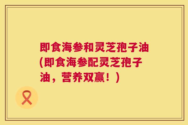 即食海参和灵芝孢子油(即食海参配灵芝孢子油,营养双赢!) 即食海参和灵芝孢子油(即食海参配灵芝孢子油,营养双赢!)