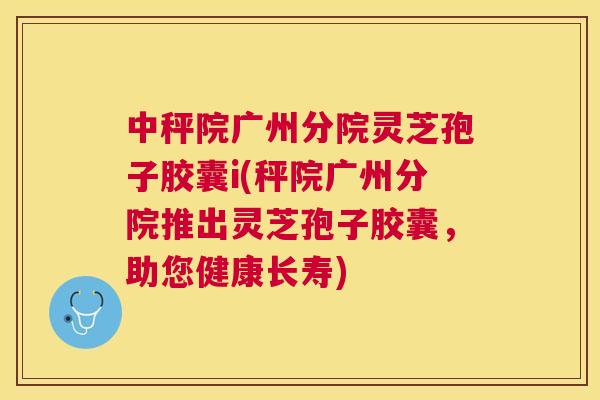中秤院广州分院灵芝孢子胶囊i(秤院广州分院推出灵芝孢子胶囊,助您健康长寿) 中秤院广州分院灵芝孢子胶囊i(秤院广州分院推出灵芝孢子胶囊,助您健康长寿)