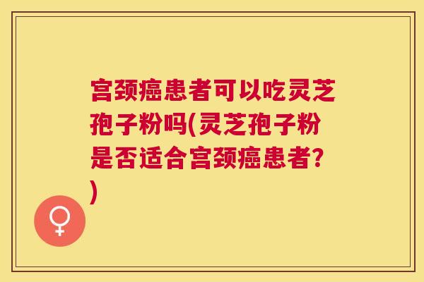 宫颈患者可以吃灵芝孢子粉吗(灵芝孢子粉是否适合宫颈患者？)