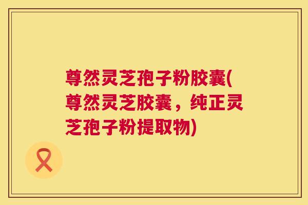尊然灵芝孢子粉胶囊(尊然灵芝胶囊，纯正灵芝孢子粉提取物)