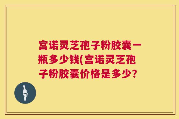 宫诺灵芝孢子粉胶囊一瓶多少钱(宫诺灵芝孢子粉胶囊价格是多少? 宫诺灵芝孢子粉胶囊一瓶多少钱(宫诺灵芝孢子粉胶囊价格是多少?