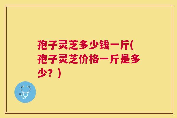 孢子灵芝多少钱一斤(孢子灵芝价格一斤是多少？)