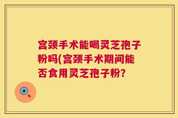 宫颈手术能喝灵芝孢子粉吗(宫颈手术期间能否食用灵芝孢子粉？