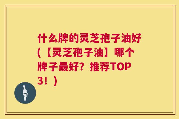 什么牌的灵芝孢子油好(【灵芝孢子油】哪个牌子好？推荐TOP3！)