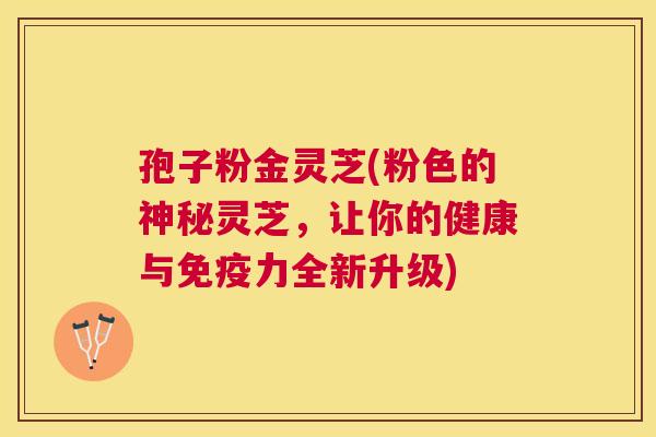 孢子粉金灵芝(粉色的神秘灵芝,让你的健康与免疫力全新升级) 孢子粉金灵芝(粉色的神秘灵芝,让你的健康与免疫力全新升级)