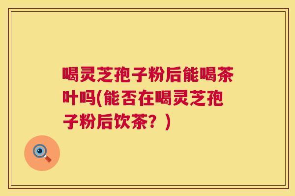 喝灵芝孢子粉后能喝茶叶吗(能否在喝灵芝孢子粉后饮茶？)