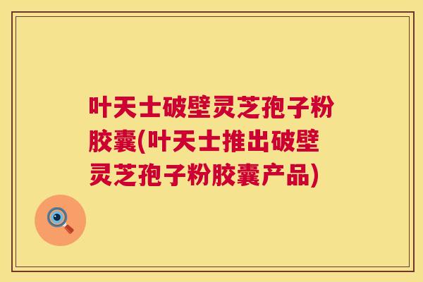 叶天士破壁灵芝孢子粉胶囊(叶天士推出破壁灵芝孢子粉胶囊产品) 叶天士破壁灵芝孢子粉胶囊(叶天士推出破壁灵芝孢子粉胶囊产品)