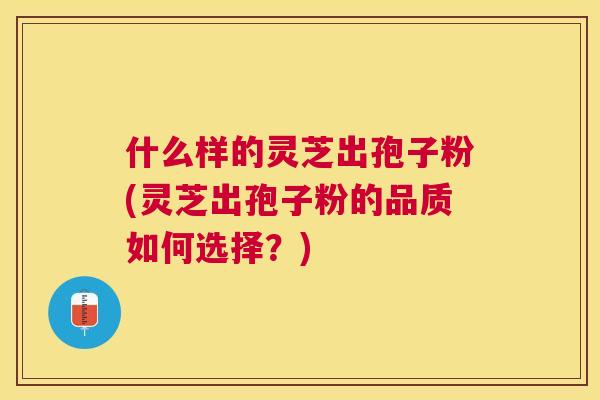 什么样的灵芝出孢子粉(灵芝出孢子粉的品质如何选择?) 什么样的灵芝出孢子粉(灵芝出孢子粉的品质如何选择?)