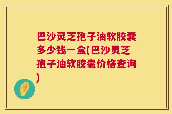 巴沙灵芝孢子油软胶囊多少钱一盒(巴沙灵芝孢子油软胶囊价格查询) 巴沙灵芝孢子油软胶囊多少钱一盒(巴沙灵芝孢子油软胶囊价格查询)