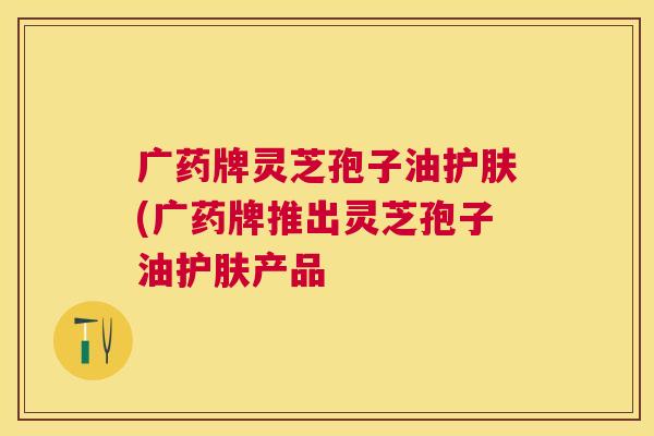 广药牌灵芝孢子油护肤(广药牌推出灵芝孢子油护肤产品