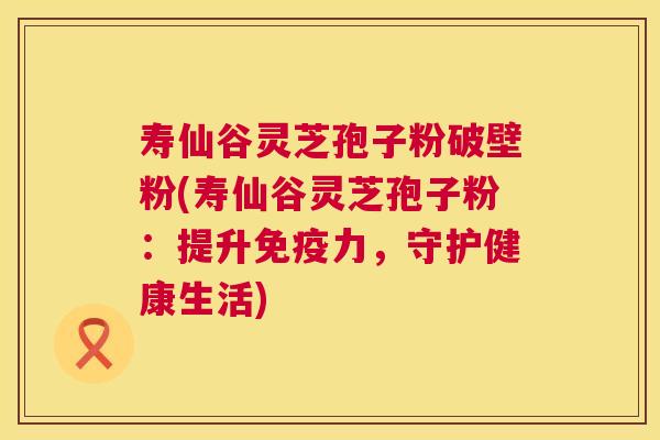 寿仙谷灵芝孢子粉破壁粉(寿仙谷灵芝孢子粉:提升免疫力,守护健康生活) 寿仙谷灵芝孢子粉破壁粉(寿仙谷灵芝孢子粉:提升免疫力,守护健康生活)