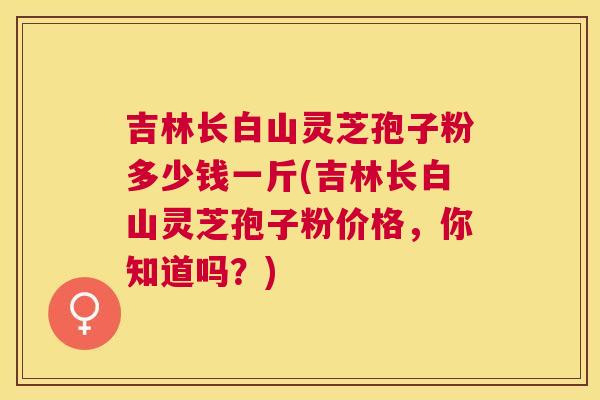 吉林长白山灵芝孢子粉多少钱一斤(吉林长白山灵芝孢子粉价格，你知道吗？)