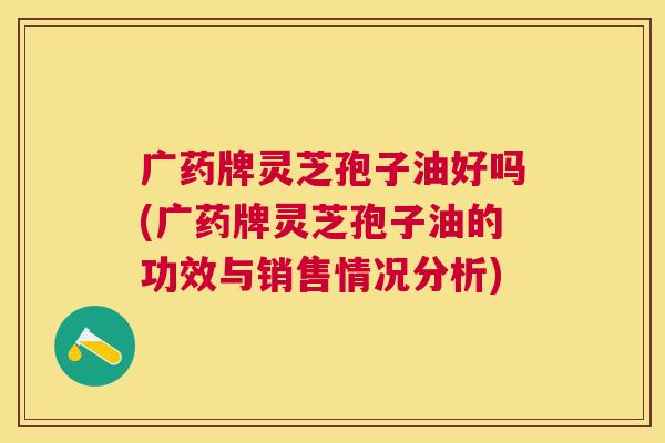 广药牌灵芝孢子油好吗(广药牌灵芝孢子油的功效与销售情况分析)