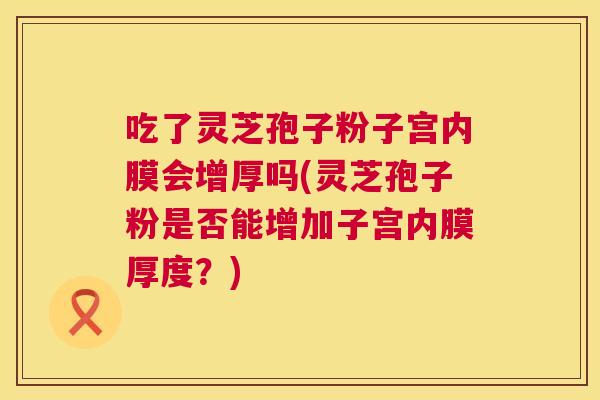 吃了灵芝孢子粉子宫内膜会增厚吗(灵芝孢子粉是否能增加子宫内膜厚度?) 吃了灵芝孢子粉子宫内膜会增厚吗(灵芝孢子粉是否能增加子宫内膜厚度?)