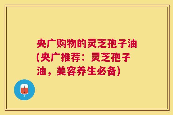 央广购物的灵芝孢子油(央广推荐:灵芝孢子油,美容养生必备) 央广购物的灵芝孢子油(央广推荐:灵芝孢子油,美容养生必备)