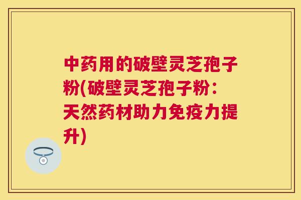 用的破壁灵芝孢子粉(破壁灵芝孢子粉：天然药材助力免疫力提升)