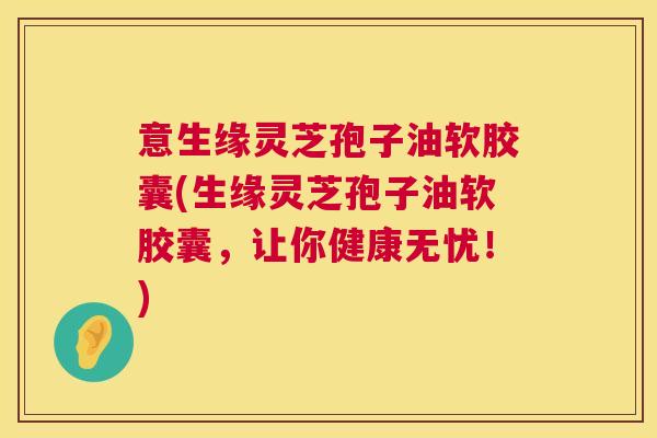 意生缘灵芝孢子油软胶囊(生缘灵芝孢子油软胶囊，让你健康无忧！)