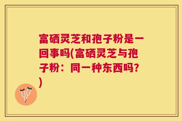 富硒灵芝和孢子粉是一回事吗(富硒灵芝与孢子粉:同一种东西吗?) 富硒灵芝和孢子粉是一回事吗(富硒灵芝与孢子粉:同一种东西吗?)