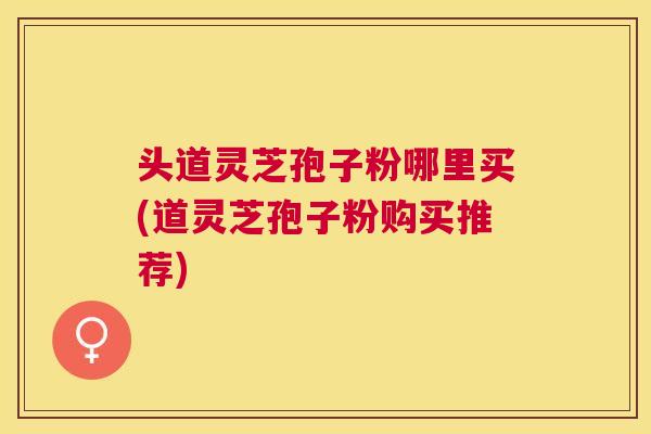 头道灵芝孢子粉哪里买(道灵芝孢子粉购买推荐) 头道灵芝孢子粉哪里买(道灵芝孢子粉购买推荐)