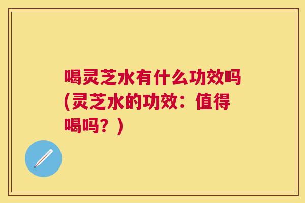 喝灵芝水有什么功效吗(灵芝水的功效：值得喝吗？)