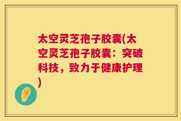 太空灵芝孢子胶囊(太空灵芝孢子胶囊:突破科技,致力于健康护理) 太空灵芝孢子胶囊(太空灵芝孢子胶囊:突破科技,致力于健康护理)