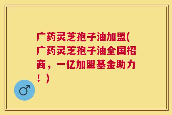 广药灵芝孢子油加盟(广药灵芝孢子油全国招商，一亿加盟基金助力！)
