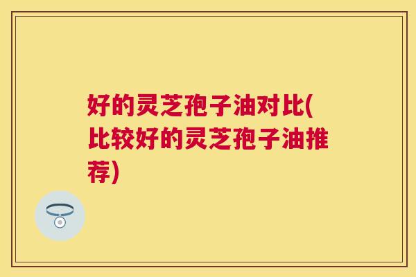 好的灵芝孢子油对比(比较好的灵芝孢子油推荐) 好的灵芝孢子油对比(比较好的灵芝孢子油推荐)