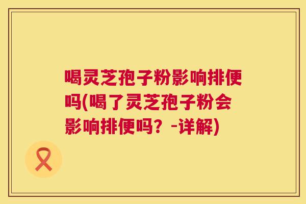喝灵芝孢子粉影响排便吗(喝了灵芝孢子粉会影响排便吗？-详解)