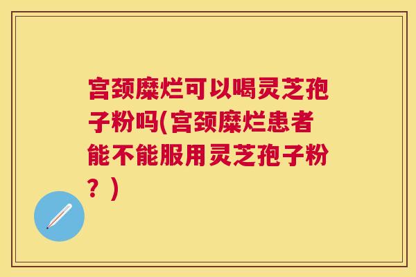 宫颈糜烂可以喝灵芝孢子粉吗(宫颈糜烂患者能不能服用灵芝孢子粉?) 宫颈糜烂可以喝灵芝孢子粉吗(宫颈糜烂患者能不能服用灵芝孢子粉?)