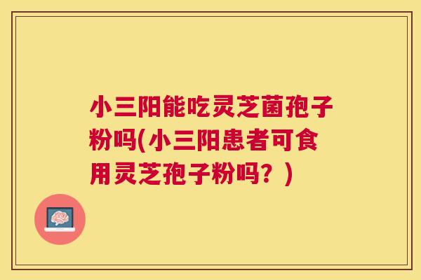 小三阳能吃灵芝菌孢子粉吗(小三阳患者可食用灵芝孢子粉吗？)