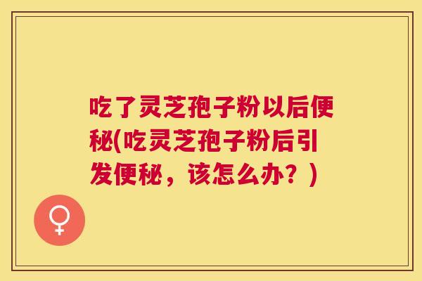 吃了灵芝孢子粉以后(吃灵芝孢子粉后引发,该怎么办?) 吃了灵芝孢子粉以后(吃灵芝孢子粉后引发,该怎么办?)