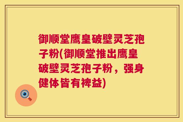 御顺堂鹰皇破壁灵芝孢子粉(御顺堂推出鹰皇破壁灵芝孢子粉,强身健体皆有裨益) 御顺堂鹰皇破壁灵芝孢子粉(御顺堂推出鹰皇破壁灵芝孢子粉,强身健体皆有裨益)