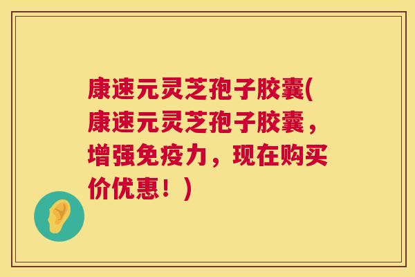 康速元灵芝孢子胶囊(康速元灵芝孢子胶囊，增强免疫力，现在购买价优惠！)