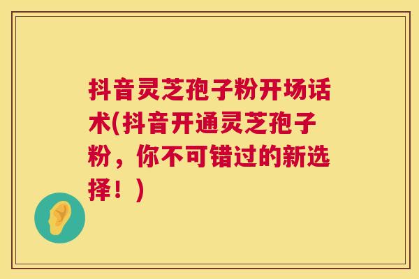 抖音灵芝孢子粉开场话术(抖音开通灵芝孢子粉,你不可错过的新选择!) 抖音灵芝孢子粉开场话术(抖音开通灵芝孢子粉,你不可错过的新选择!)