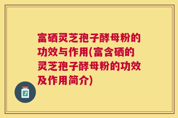 富硒灵芝孢子酵母粉的功效与作用(富含硒的灵芝孢子酵母粉的功效及作用简介) 富硒灵芝孢子酵母粉的功效与作用(富含硒的灵芝孢子酵母粉的功效及作用简介)