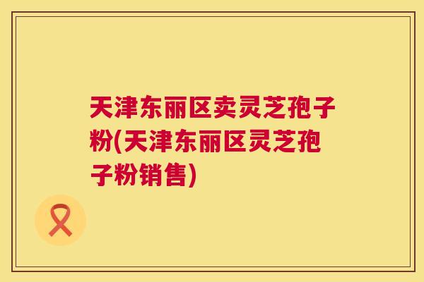 天津东丽区卖灵芝孢子粉(天津东丽区灵芝孢子粉销售) 天津东丽区卖灵芝孢子粉(天津东丽区灵芝孢子粉销售)