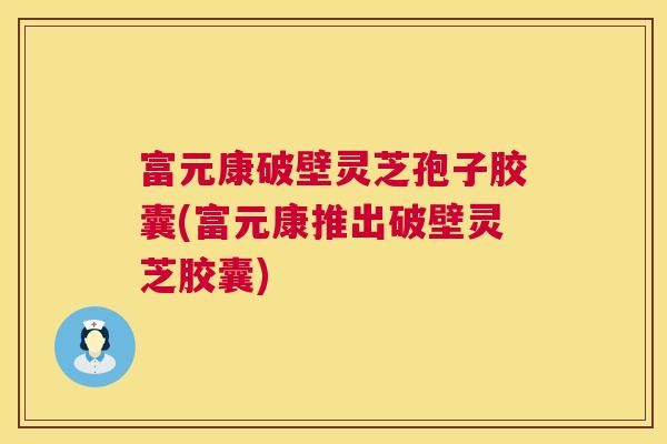 富元康破壁灵芝孢子胶囊(富元康推出破壁灵芝胶囊) 富元康破壁灵芝孢子胶囊(富元康推出破壁灵芝胶囊)