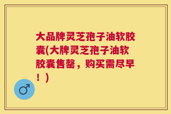 大品牌灵芝孢子油软胶囊(大牌灵芝孢子油软胶囊售罄,购买需尽早!) 大品牌灵芝孢子油软胶囊(大牌灵芝孢子油软胶囊售罄,购买需尽早!)