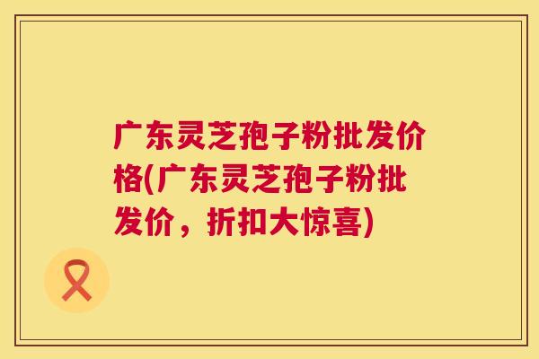 广东灵芝孢子粉批发价格(广东灵芝孢子粉批发价，折扣大惊喜)