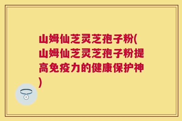 山姆仙芝灵芝孢子粉(山姆仙芝灵芝孢子粉提高免疫力的健康保护神)