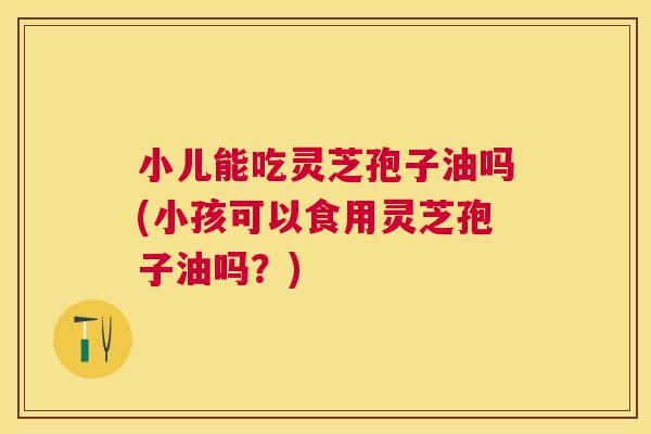 小儿能吃灵芝孢子油吗(小孩可以食用灵芝孢子油吗?) 小儿能吃灵芝孢子油吗(小孩可以食用灵芝孢子油吗?)
