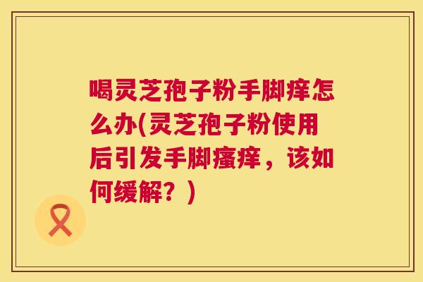 喝灵芝孢子粉手脚痒怎么办(灵芝孢子粉使用后引发手脚,该如何缓解?) 喝灵芝孢子粉手脚痒怎么办(灵芝孢子粉使用后引发手脚,该如何缓解?)