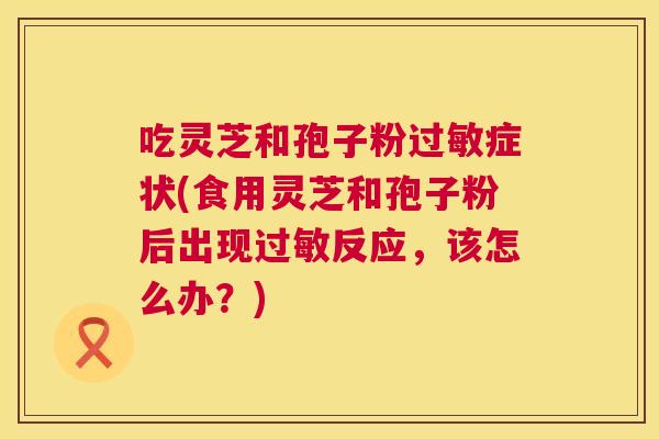 吃灵芝和孢子粉症状(食用灵芝和孢子粉后出现反应，该怎么办？)