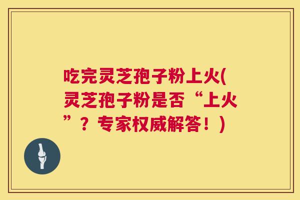 吃完灵芝孢子粉上火(灵芝孢子粉是否“上火”？专家权威解答！)