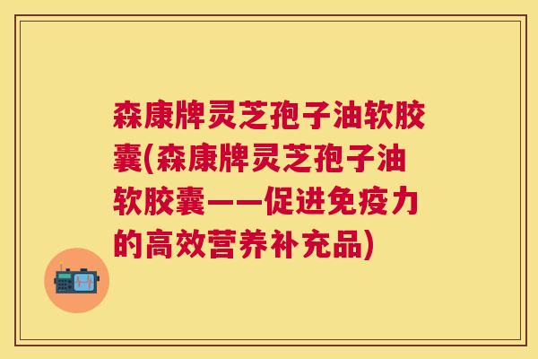 森康牌灵芝孢子油软胶囊(森康牌灵芝孢子油软胶囊——促进免疫力的高效营养补充品) 森康牌灵芝孢子油软胶囊(森康牌灵芝孢子油软胶囊——促进免疫力的高效营养补充品)