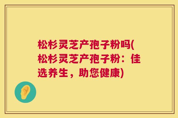 松杉灵芝产孢子粉吗(松杉灵芝产孢子粉:佳选养生,助您健康) 松杉灵芝产孢子粉吗(松杉灵芝产孢子粉:佳选养生,助您健康)