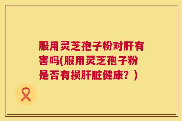服用灵芝孢子粉对有害吗(服用灵芝孢子粉是否有损健康?) 服用灵芝孢子粉对有害吗(服用灵芝孢子粉是否有损健康?)