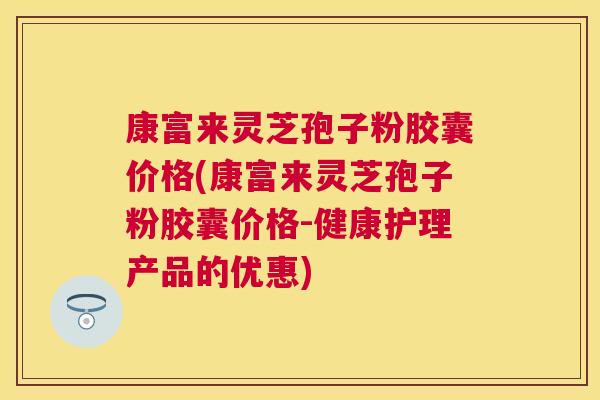康富来灵芝孢子粉胶囊价格(康富来灵芝孢子粉胶囊价格-健康护理产品的优惠)