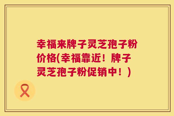 幸福来牌子灵芝孢子粉价格(幸福靠近！牌子灵芝孢子粉促销中！)