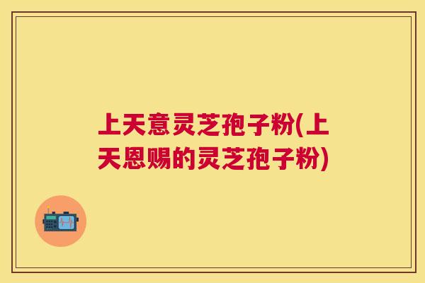 上天意灵芝孢子粉(上天恩赐的灵芝孢子粉)